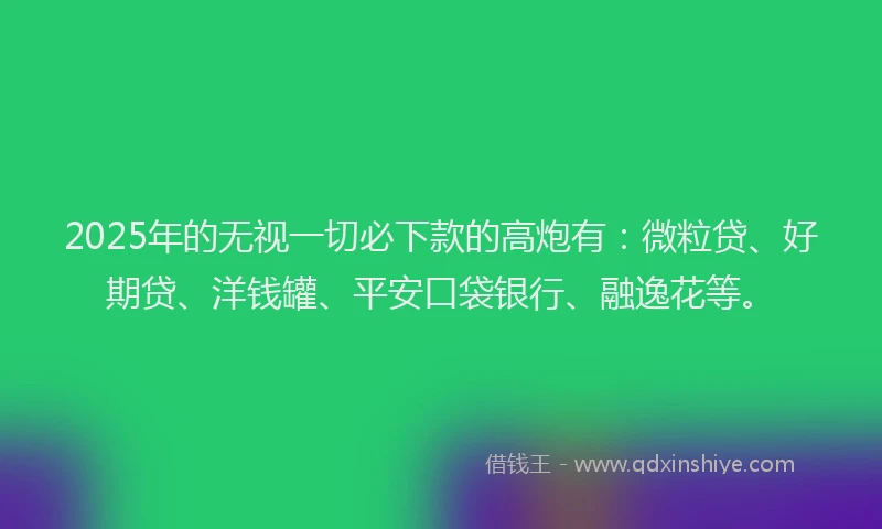 2025年的无视一切必下款的高炮有：微粒贷、好期贷、洋钱罐、平安口袋银行、融逸花等。