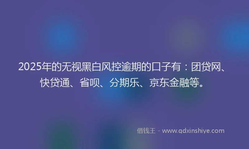 2025年的无视黑白风控逾期的口子有：团贷网、快贷通、省呗、分期乐、京东金融等。