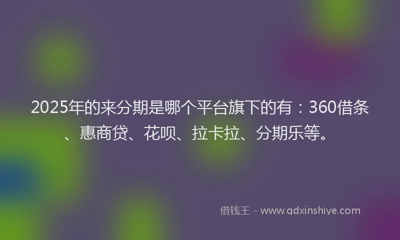 2025年的来分期是哪个平台旗下的有：360借条、惠商贷、花呗、拉卡拉、分期乐等。