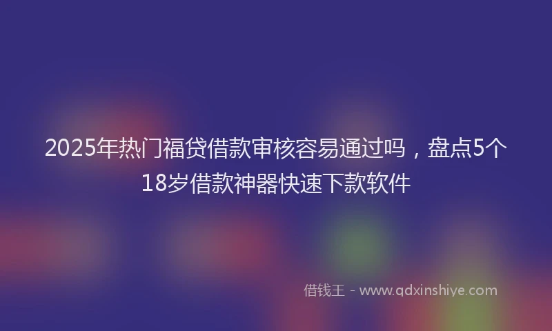 2025年热门福贷借款审核容易通过吗，盘点5个18岁借款神器快速下款软件