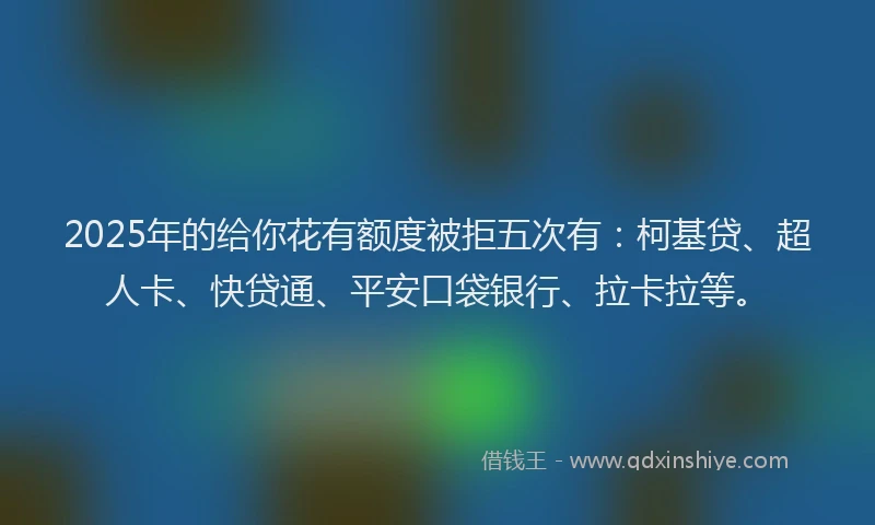 2025年的给你花有额度被拒五次有：柯基贷、超人卡、快贷通、平安口袋银行、拉卡拉等。