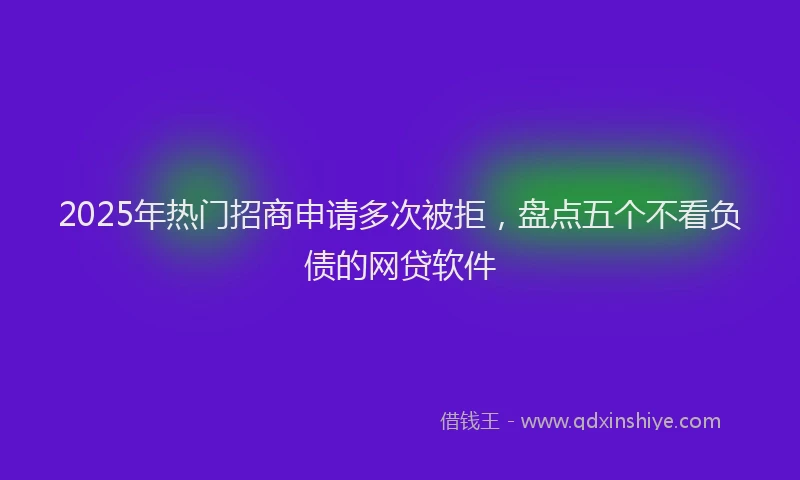 2025年热门招商申请多次被拒，盘点五个不看负债的网贷软件