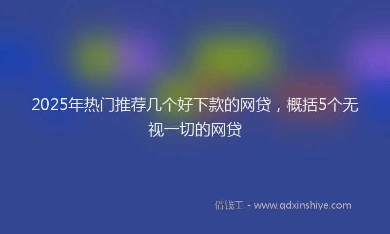 2025年热门推荐几个好下款的网贷，概括5个无视一切的网贷