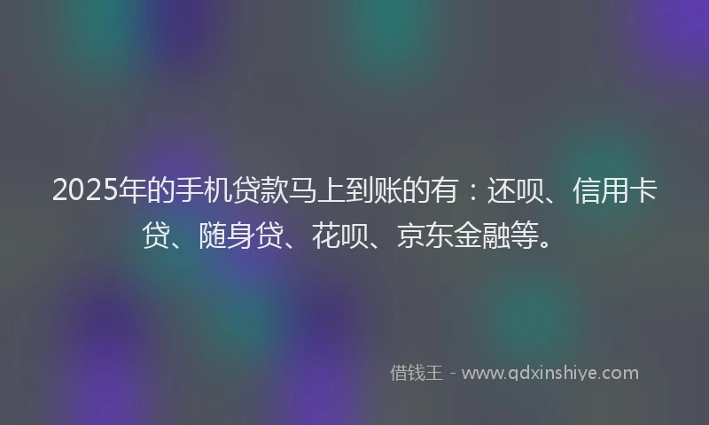 2025年的手机贷款马上到账的有：还呗、信用卡贷、随身贷、花呗、京东金融等。