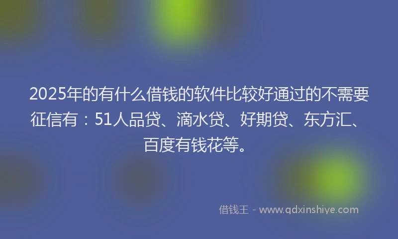 2025年的有什么借钱的软件比较好通过的不需要征信有：51人品贷、滴水贷、好期贷、东方汇、百度有钱花等。