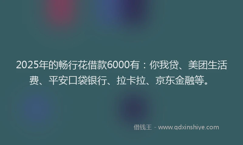 2025年的畅行花借款6000有：你我贷、美团生活费、平安口袋银行、拉卡拉、京东金融等。
