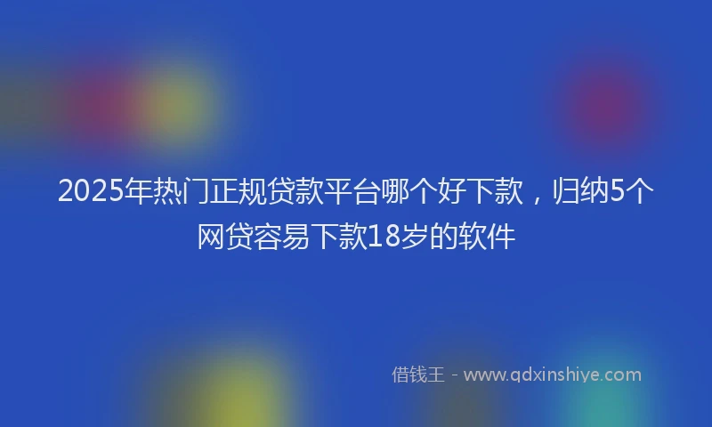 2025年热门正规贷款平台哪个好下款，归纳5个网贷容易下款18岁的软件