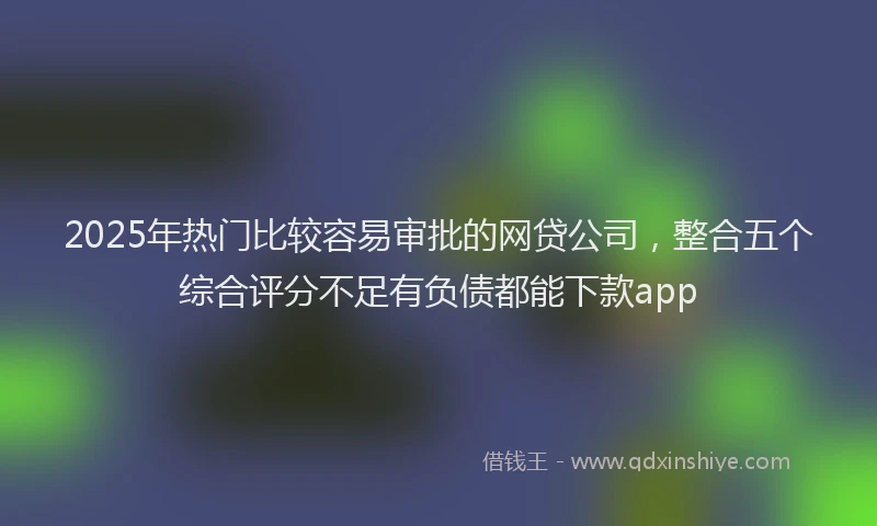 2025年热门比较容易审批的网贷公司，整合五个综合评分不足有负债都能下款app