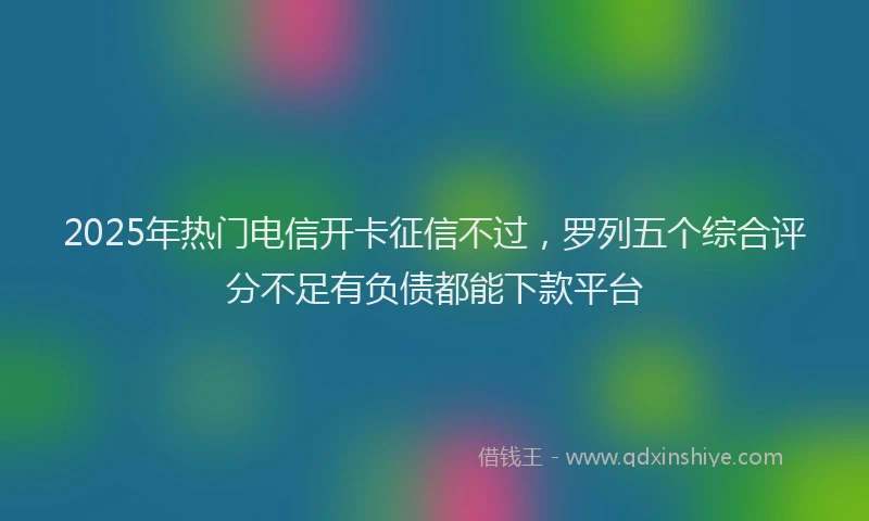 2025年热门电信开卡征信不过，罗列五个综合评分不足有负债都能下款平台