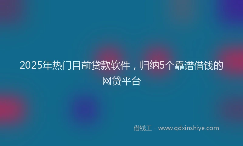 2025年热门目前贷款软件，归纳5个靠谱借钱的网贷平台