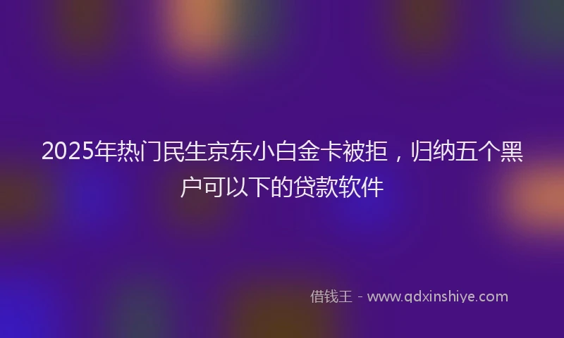 2025年热门民生京东小白金卡被拒，归纳五个黑户可以下的贷款软件