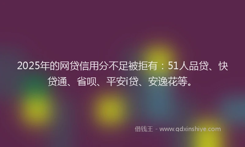 2025年的网贷信用分不足被拒有：51人品贷、快贷通、省呗、平安i贷、安逸花等。