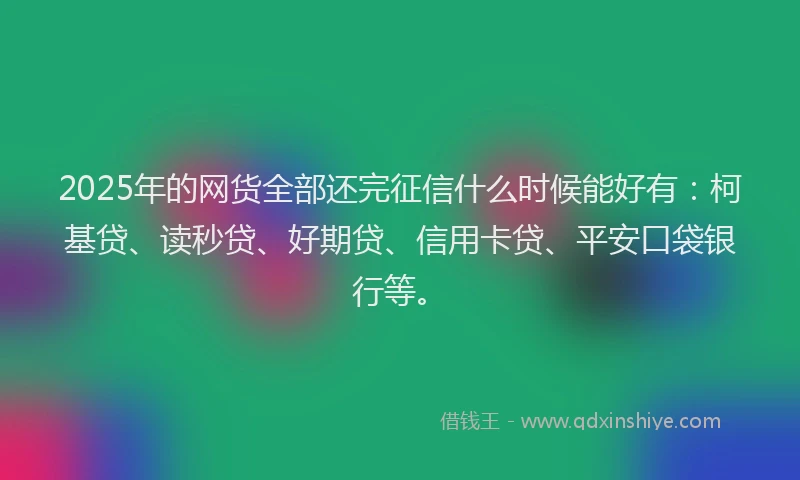 2025年的网货全部还完征信什么时候能好有：柯基贷、读秒贷、好期贷、信用卡贷、平安口袋银行等。