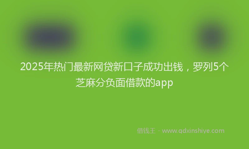 2025年热门最新网贷新口子成功出钱，罗列5个芝麻分负面借款的app