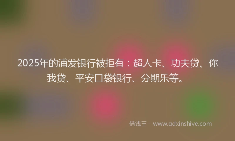 2025年的浦发银行被拒有：超人卡、功夫贷、你我贷、平安口袋银行、分期乐等。