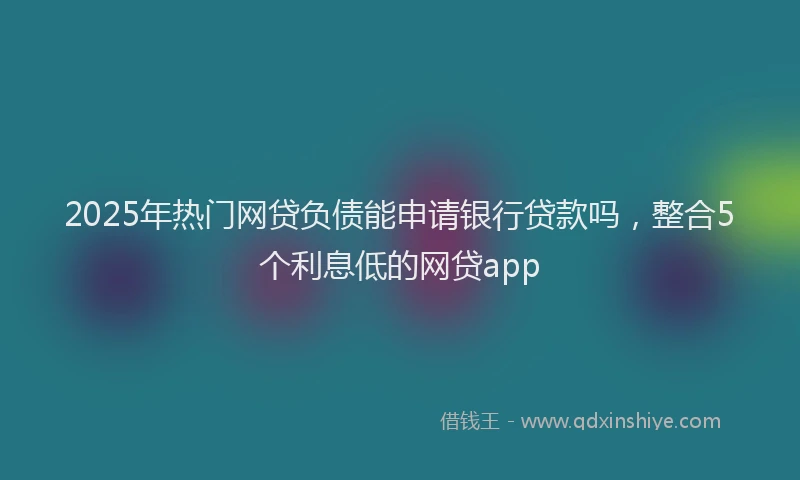 2025年热门网贷负债能申请银行贷款吗，整合5个利息低的网贷app