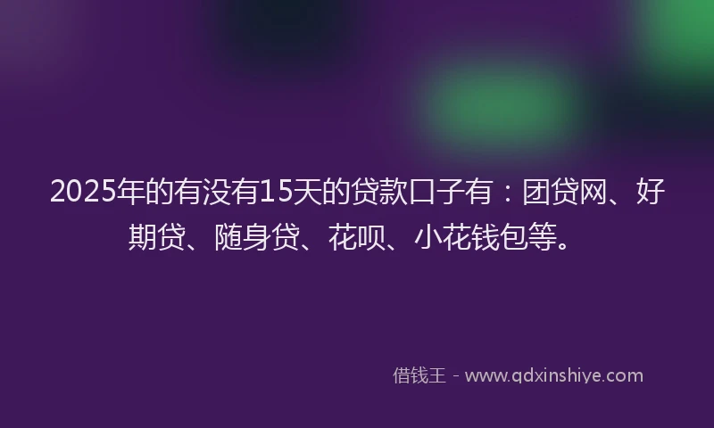 2025年的有没有15天的贷款口子有：团贷网、好期贷、随身贷、花呗、小花钱包等。