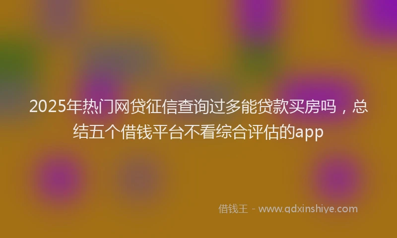 2025年热门网贷征信查询过多能贷款买房吗，总结五个借钱平台不看综合评估的app