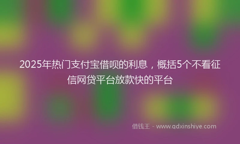 2025年热门支付宝借呗的利息，概括5个不看征信网贷平台放款快的平台