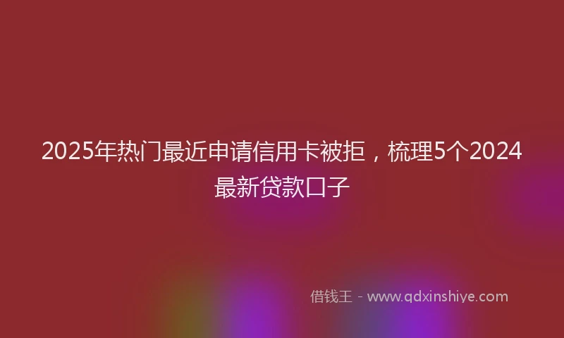 2025年热门最近申请信用卡被拒，梳理5个2024最新贷款口子