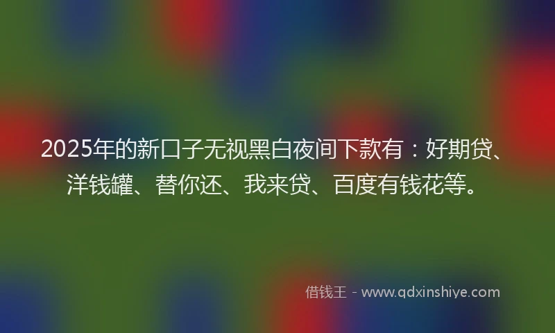 2025年的新口子无视黑白夜间下款有：好期贷、洋钱罐、替你还、我来贷、百度有钱花等。