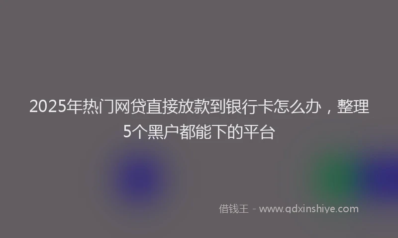 2025年热门网贷直接放款到银行卡怎么办，整理5个黑户都能下的平台