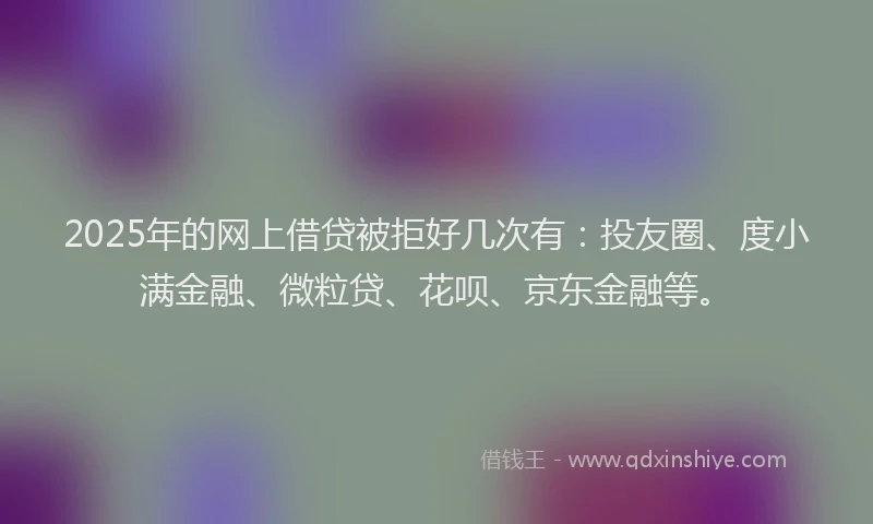2025年的网上借贷被拒好几次有：投友圈、度小满金融、微粒贷、花呗、京东金融等。