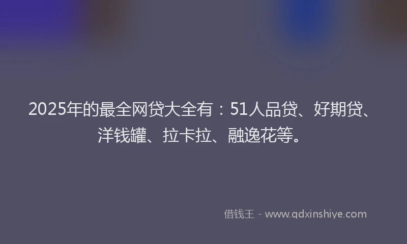 2025年的最全网贷大全有：51人品贷、好期贷、洋钱罐、拉卡拉、融逸花等。