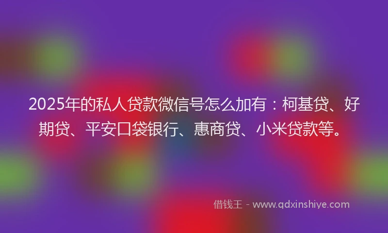 2025年的私人贷款微信号怎么加有：柯基贷、好期贷、平安口袋银行、惠商贷、小米贷款等。
