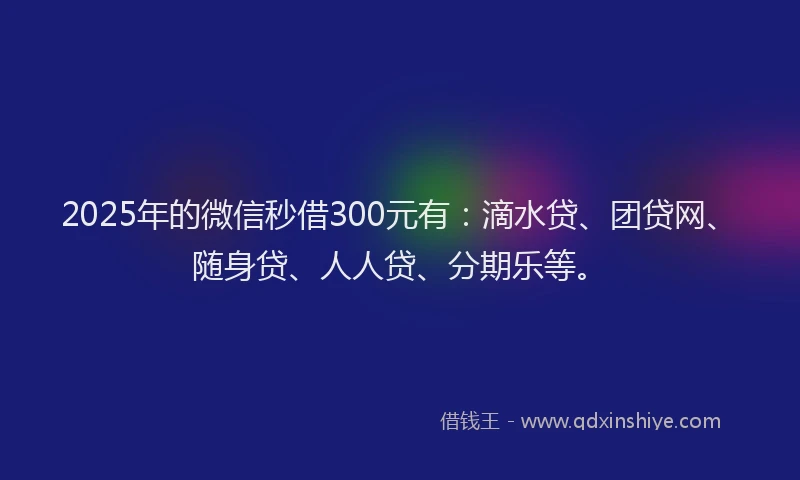 2025年的微信秒借300元有：滴水贷、团贷网、随身贷、人人贷、分期乐等。
