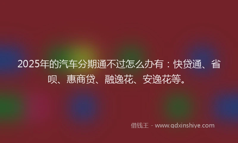 2025年的汽车分期通不过怎么办有：快贷通、省呗、惠商贷、融逸花、安逸花等。