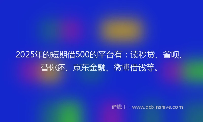 2025年的短期借500的平台有：读秒贷、省呗、替你还、京东金融、微博借钱等。