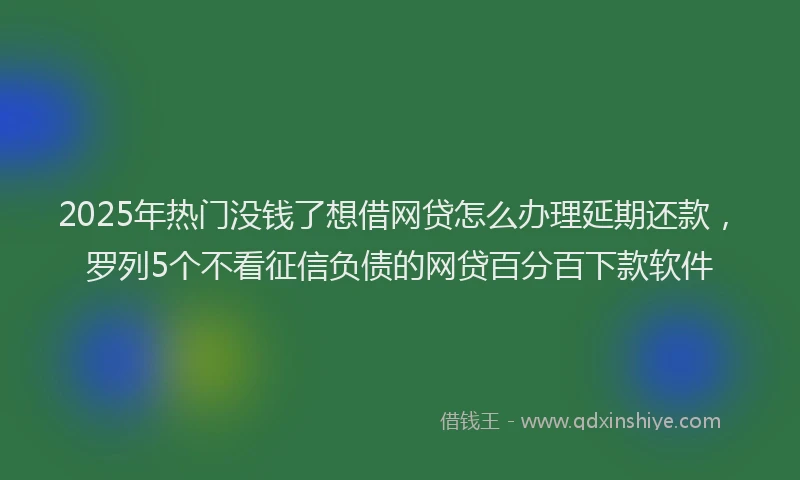 2025年热门没钱了想借网贷怎么办理延期还款，罗列5个不看征信负债的网贷百分百下款软件