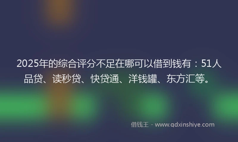2025年的综合评分不足在哪可以借到钱有：51人品贷、读秒贷、快贷通、洋钱罐、东方汇等。