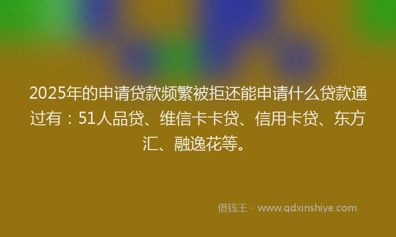 2025年的申请贷款频繁被拒还能申请什么贷款通过有：51人品贷、维信卡卡贷、信用卡贷、东方汇、融逸花等。