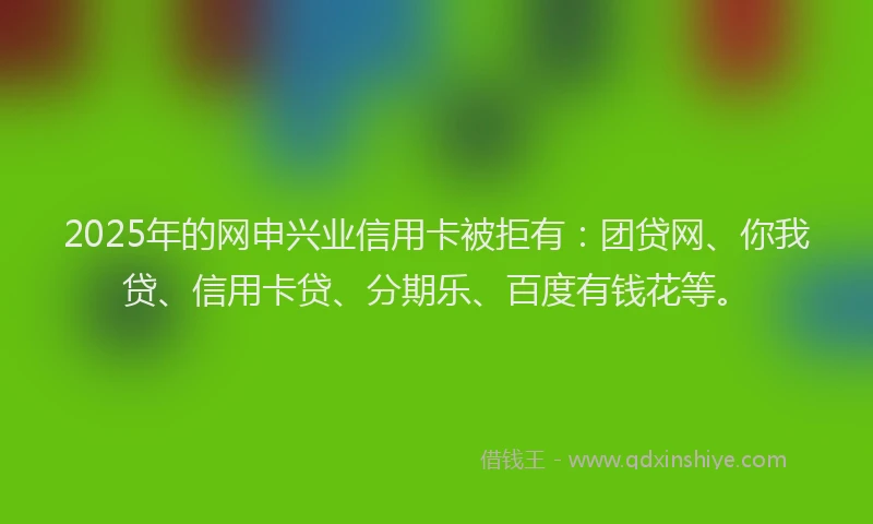 2025年的网申兴业信用卡被拒有：团贷网、你我贷、信用卡贷、分期乐、百度有钱花等。