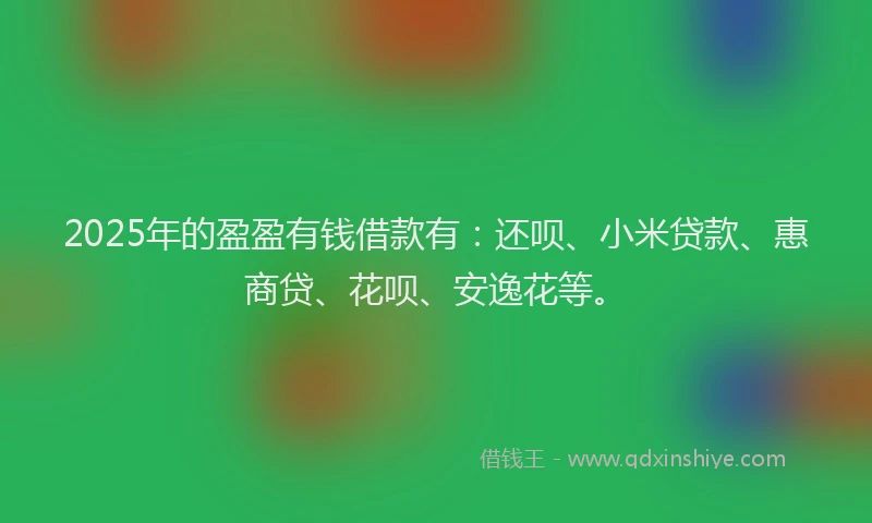 2025年的盈盈有钱借款有：还呗、小米贷款、惠商贷、花呗、安逸花等。
