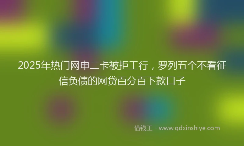 2025年热门网申二卡被拒工行，罗列五个不看征信负债的网贷百分百下款口子