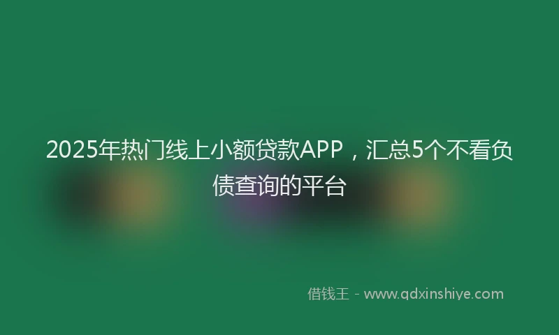 2025年热门线上小额贷款APP，汇总5个不看负债查询的平台