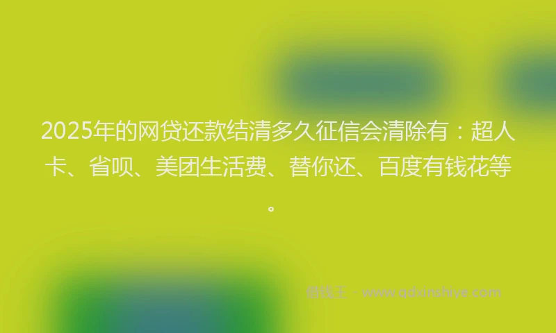 2025年的网贷还款结清多久征信会清除有：超人卡、省呗、美团生活费、替你还、百度有钱花等。
