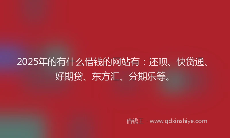2025年的有什么借钱的网站有：还呗、快贷通、好期贷、东方汇、分期乐等。
