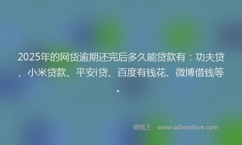 2025年的网货逾期还完后多久能贷款有：功夫贷、小米贷款、平安i贷、百度有钱花、微博借钱等。