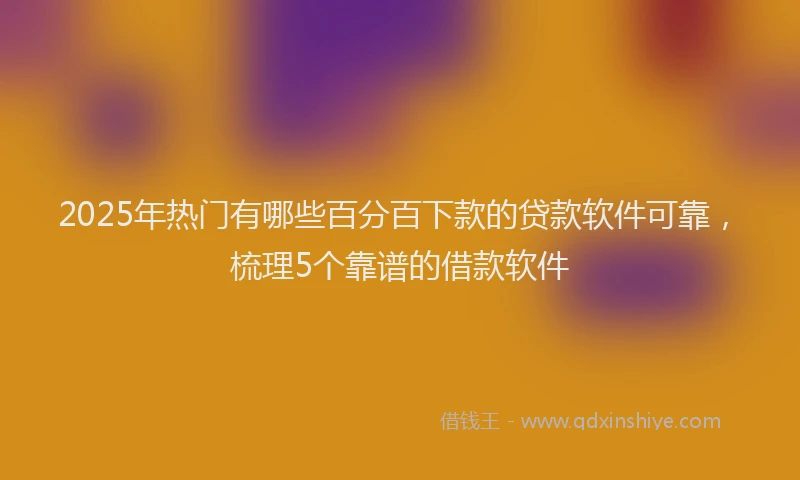 2025年热门有哪些百分百下款的贷款软件可靠，梳理5个靠谱的借款软件