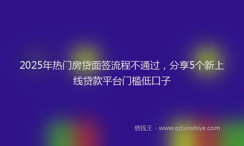 2025年热门房贷面签流程不通过，分享5个新上线贷款平台门槛低口子
