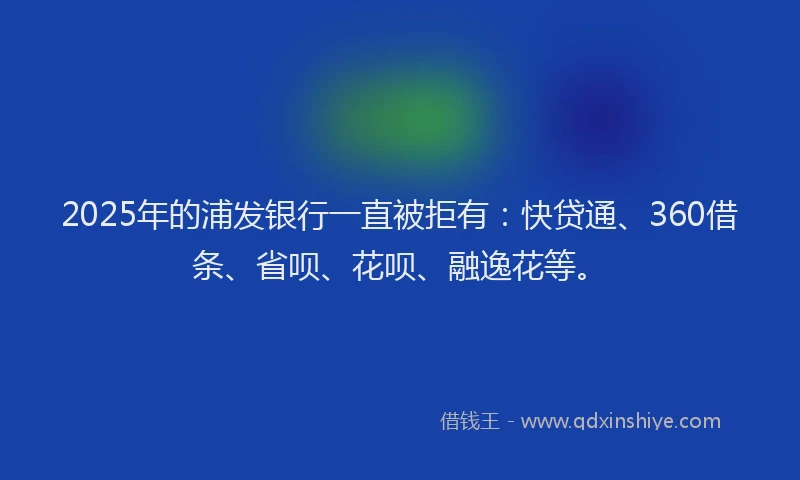 2025年的浦发银行一直被拒有：快贷通、360借条、省呗、花呗、融逸花等。