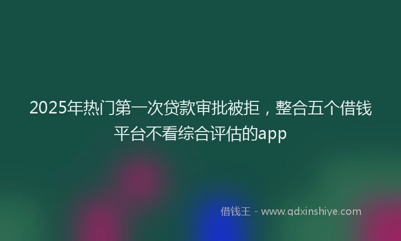 2025年热门第一次贷款审批被拒，整合五个借钱平台不看综合评估的app