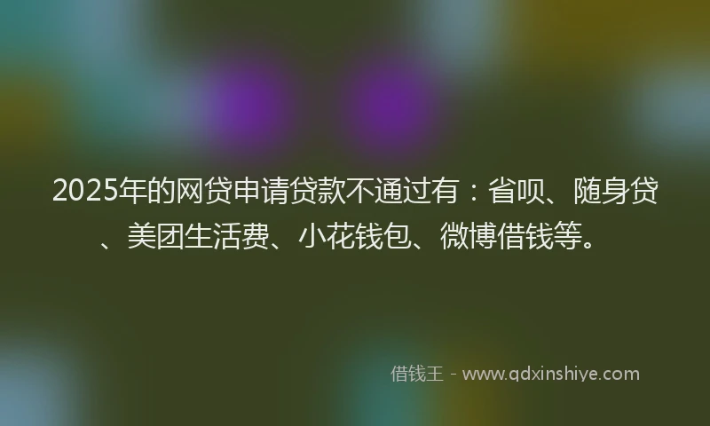 2025年的网贷申请贷款不通过有：省呗、随身贷、美团生活费、小花钱包、微博借钱等。