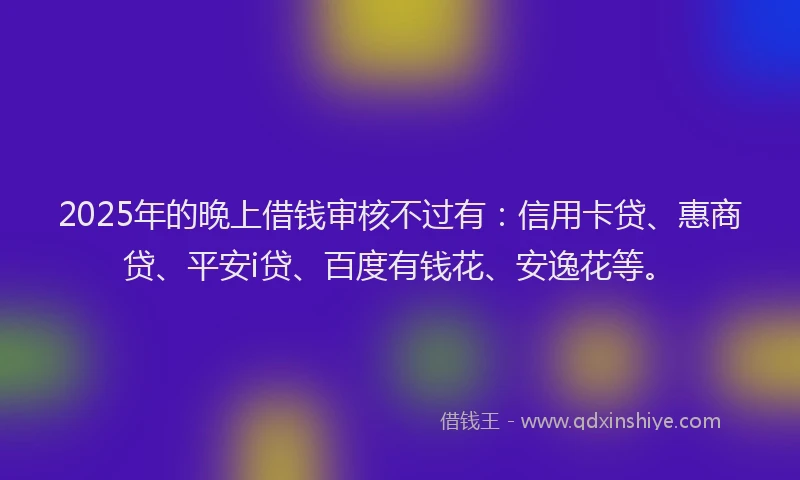 2025年的晚上借钱审核不过有：信用卡贷、惠商贷、平安i贷、百度有钱花、安逸花等。