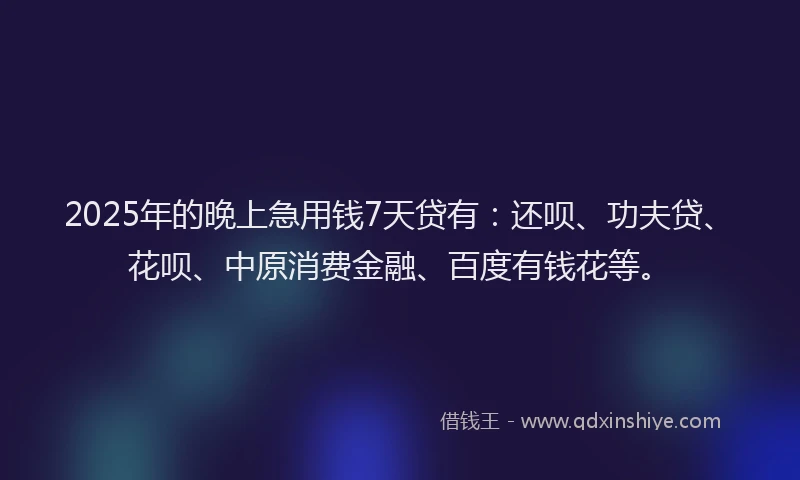 2025年的晚上急用钱7天贷有：还呗、功夫贷、花呗、中原消费金融、百度有钱花等。