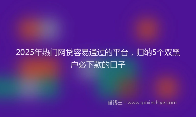 2025年热门网贷容易通过的平台，归纳5个双黑户必下款的口子